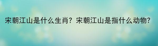 宋朝江山是什么生肖？宋朝江山是指什么动物？