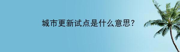 城市更新试点是什么意思？