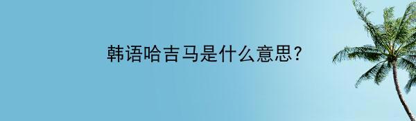 韩语哈吉马是什么意思？