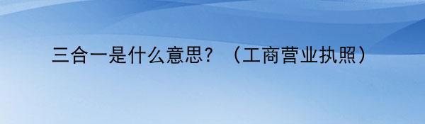 三合一是什么意思？（工商营业执照）