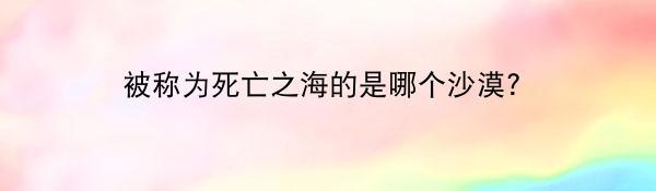 被称为死亡之海的是哪个沙漠？