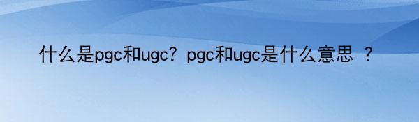 什么是pgc和ugc？pgc和ugc是什么意思 ？