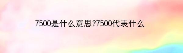 7500是什么意思?7500代表什么