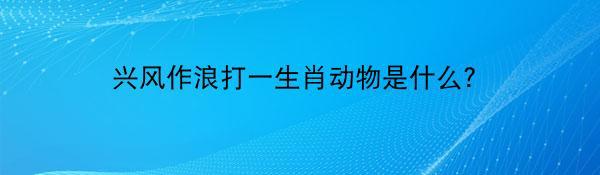 兴风作浪打一生肖动物是什么？