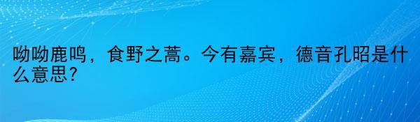 呦呦鹿鸣，食野之蒿。今有嘉宾，德音孔昭是什么意思?