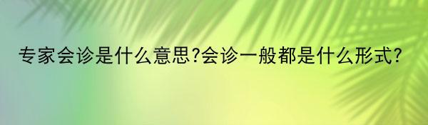 专家会诊是什么意思?会诊一般都是什么形式?