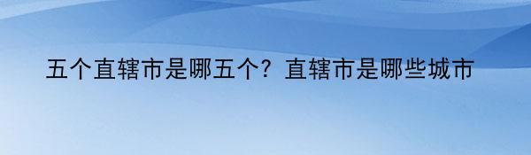 五个直辖市是哪五个？直辖市是哪些城市