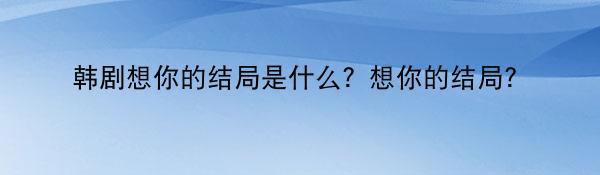 韩剧想你的结局是什么？想你的结局？