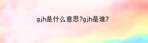 gjh是什么意思?gjh是谁?