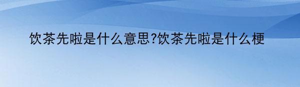 饮茶先啦是什么意思?饮茶先啦是什么梗