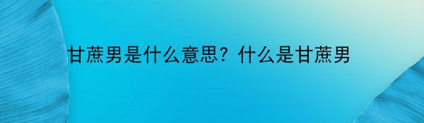 甘蔗男是什么意思? 什么是甘蔗男