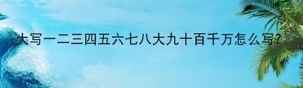 大写一二三四五六七八大九十百千万怎么写？