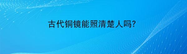 古代铜镜能照清楚人吗？