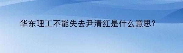 华东理工不能失去尹清红是什么意思?