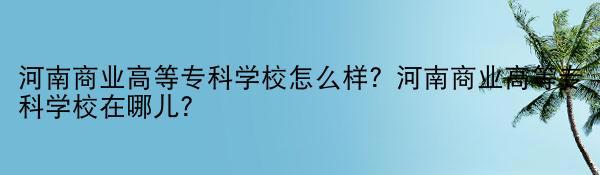 河南商业高等专科学校怎么样？河南商业高等专科学校在哪儿？