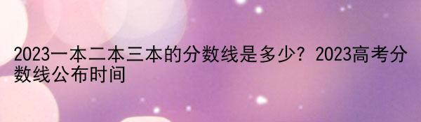 2023一本二本三本的分数线是多少？2023高考分数线公布时间