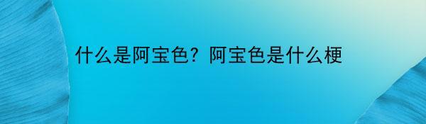 什么是阿宝色？阿宝色是什么梗