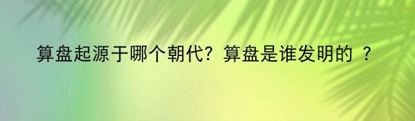 算盘起源于哪个朝代？算盘是谁发明的 ？