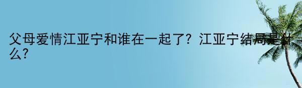 父母爱情江亚宁和谁在一起了？江亚宁结局是什么？