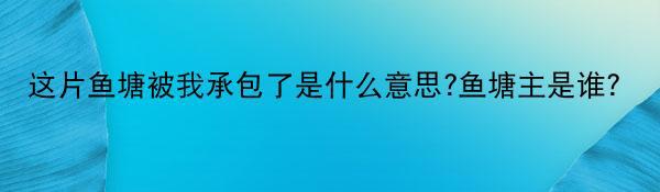 这片鱼塘被我承包了是什么意思?鱼塘主是谁？