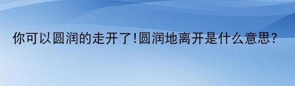 你可以圆润的走开了!圆润地离开是什么意思?