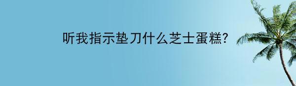 听我指示垫刀什么芝士蛋糕？