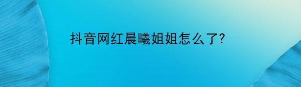 抖音网红晨曦姐姐怎么了？