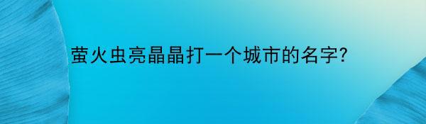 萤火虫亮晶晶打一个城市的名字？