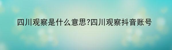 四川观察是什么意思?四川观察抖音账号