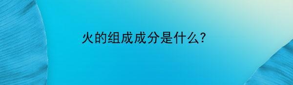 火的组成成分是什么？