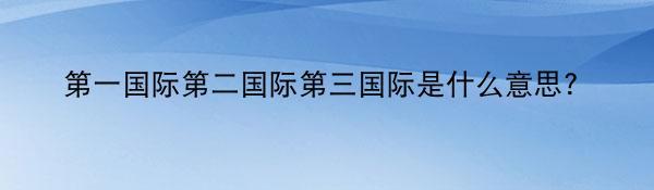 第一国际第二国际第三国际是什么意思？