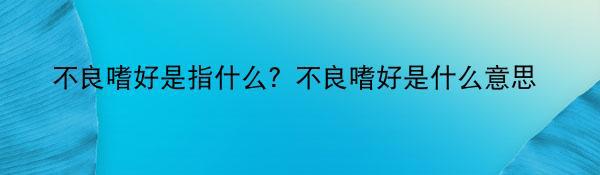 不良嗜好是指什么？不良嗜好是什么意思