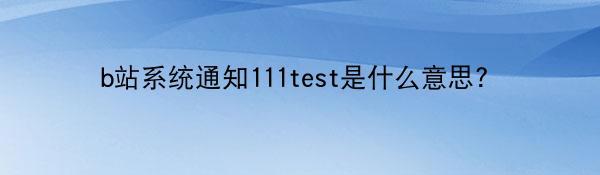 b站系统通知111test是什么意思?