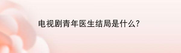 电视剧青年医生结局是什么？