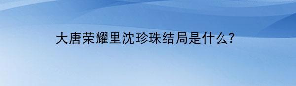 大唐荣耀里沈珍珠结局是什么？