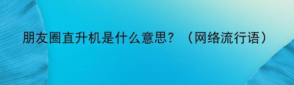 朋友圈直升机是什么意思？（网络流行语）