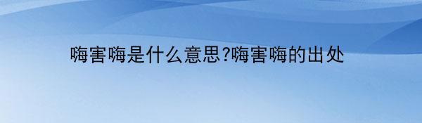 嗨害嗨是什么意思?嗨害嗨的出处