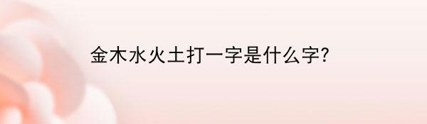 金木水火土打一字是什么字？